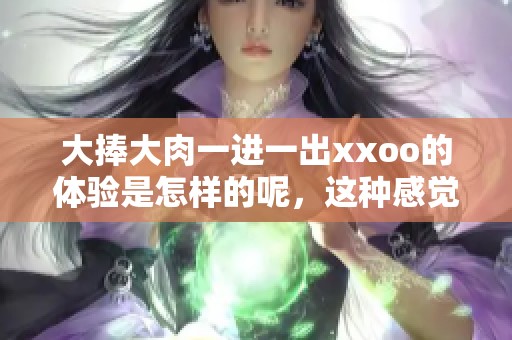 大捧大肉一进一出xxoo的体验是怎样的呢，这种感觉真的是无法形容的！