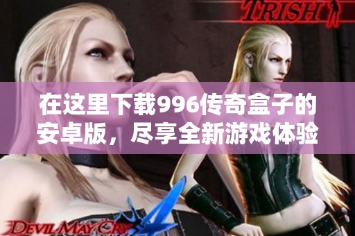 在这里下载996传奇盒子的安卓版，尽享全新游戏体验和乐趣！