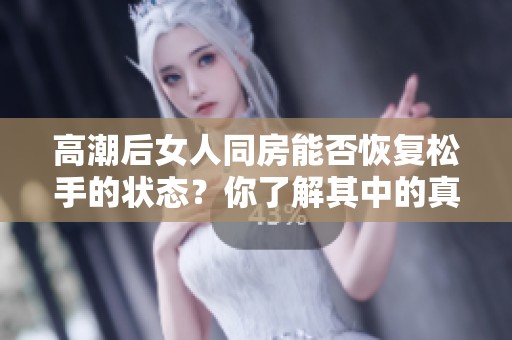 高潮后女人同房能否恢复松手的状态？你了解其中的真相吗？