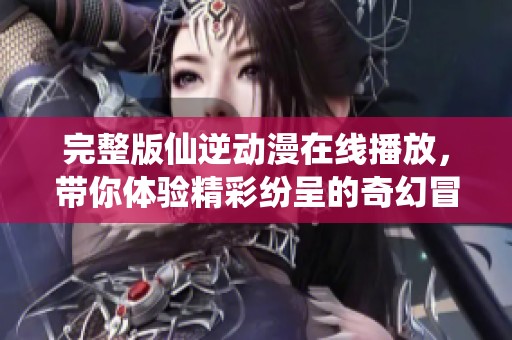 完整版仙逆动漫在线播放，带你体验精彩纷呈的奇幻冒险旅程