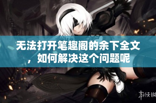 无法打开笔趣阁的余下全文，如何解决这个问题呢