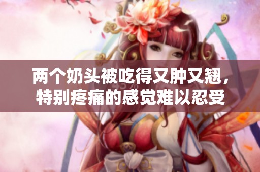 两个奶头被吃得又肿又翘，特别疼痛的感觉难以忍受