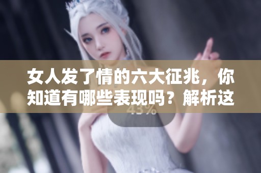 女人发了情的六大征兆，你知道有哪些表现吗？解析这些征兆别再错过了！