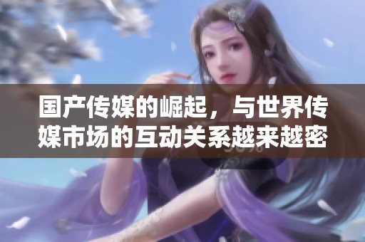 国产传媒的崛起，与世界传媒市场的互动关系越来越密切