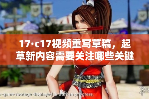 17·c17视频重写草稿，起草新内容需要关注哪些关键点和方向呢