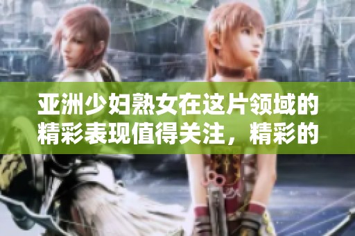 亚洲少妇熟女在这片领域的精彩表现值得关注，精彩的内容尽在这一频道中