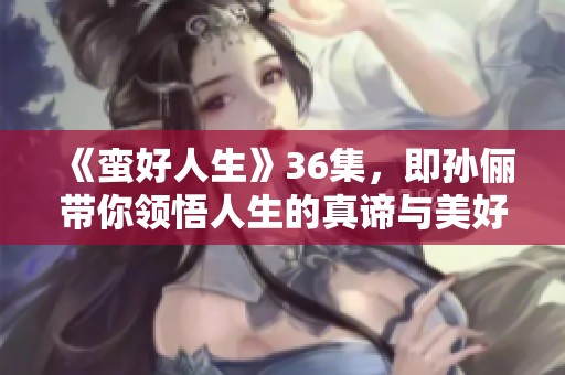 《蛮好人生》36集，即孙俪带你领悟人生的真谛与美好