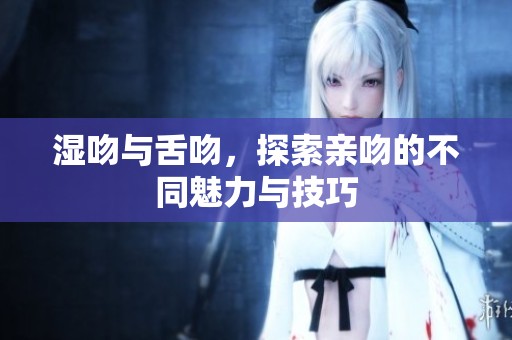 湿吻与舌吻，探索亲吻的不同魅力与技巧