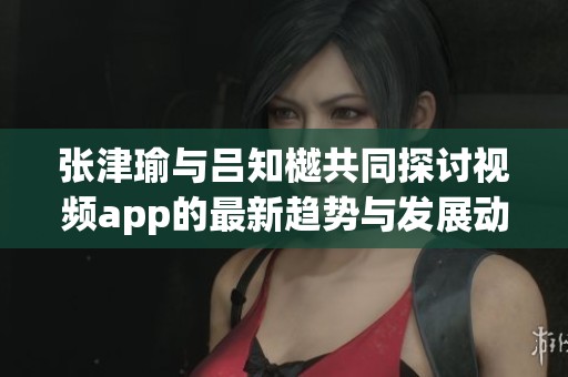 张津瑜与吕知樾共同探讨视频app的最新趋势与发展动态