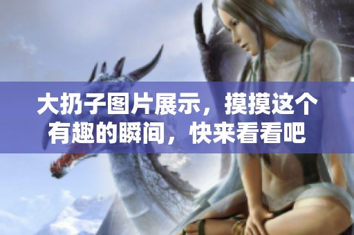 大扔子图片展示，摸摸这个有趣的瞬间，快来看看吧