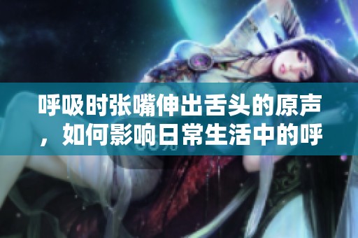 呼吸时张嘴伸出舌头的原声，如何影响日常生活中的呼吸方式