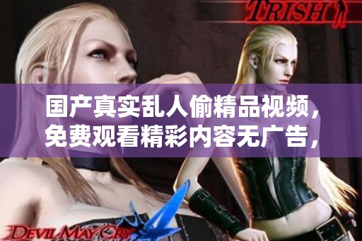 国产真实乱人偷精品视频，免费观看精彩内容无广告，快来体验！