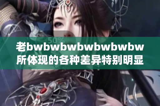老bwbwbwbwbwbwbw所体现的各种差异特别明显，请仔细观察这些差异。