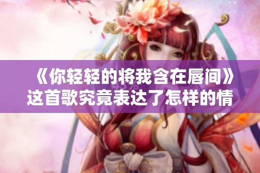 《你轻轻的将我含在唇间》这首歌究竟表达了怎样的情感呢