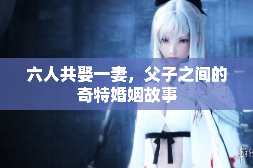 六人共娶一妻，父子之间的奇特婚姻故事