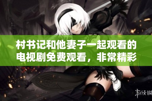村书记和他妻子一起观看的电视剧免费观看，非常精彩和感人。