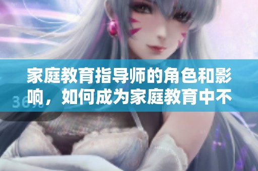 家庭教育指导师的角色和影响，如何成为家庭教育中不可或缺的存在