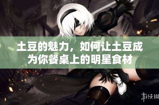 土豆的魅力，如何让土豆成为你餐桌上的明星食材