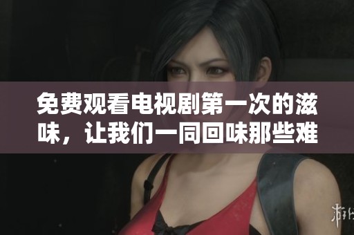 免费观看电视剧第一次的滋味，让我们一同回味那些难忘的瞬间
