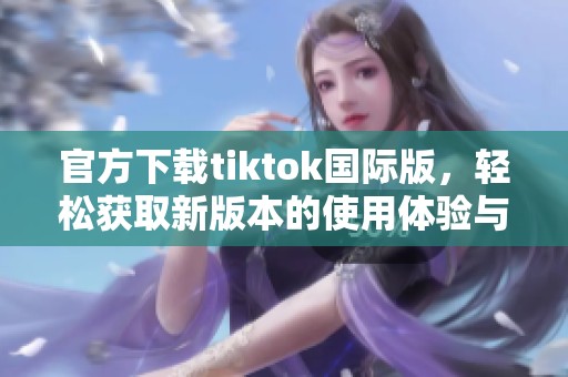 官方下载tiktok国际版，轻松获取新版本的使用体验与乐趣