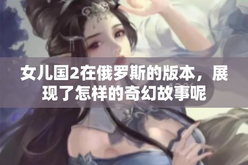女儿国2在俄罗斯的版本，展现了怎样的奇幻故事呢