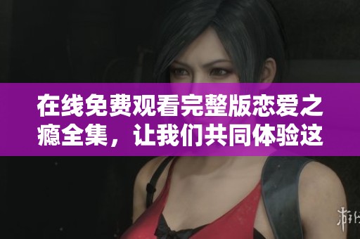 在线免费观看完整版恋爱之瘾全集，让我们共同体验这段动人爱情故事