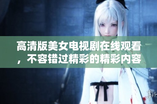 高清版美女电视剧在线观看，不容错过精彩的精彩内容与剧情