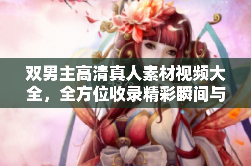 双男主高清真人素材视频大全，全方位收录精彩瞬间与丰富内容
