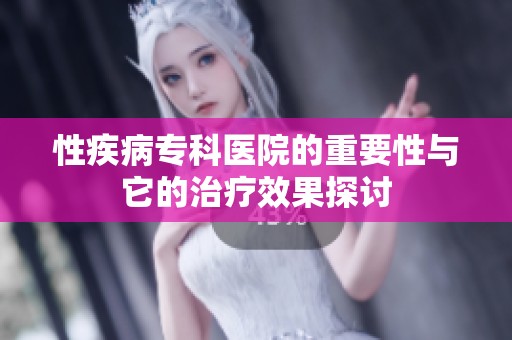 性疾病专科医院的重要性与它的治疗效果探讨