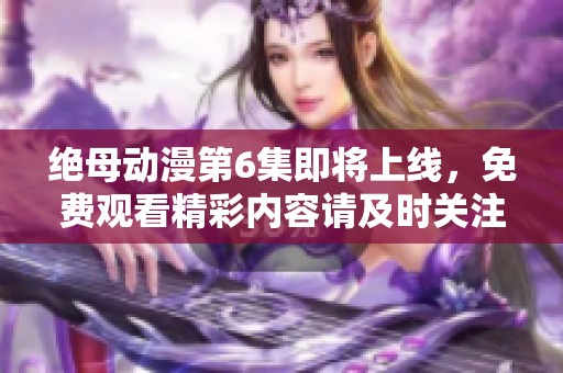 绝母动漫第6集即将上线，免费观看精彩内容请及时关注更新