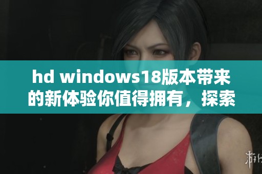 hd windows18版本带来的新体验你值得拥有，探索更高效的使用方式