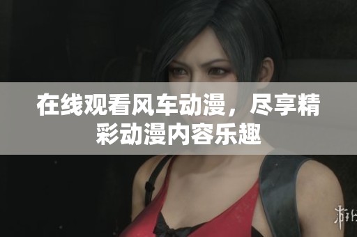 在线观看风车动漫，尽享精彩动漫内容乐趣