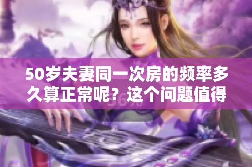 50岁夫妻同一次房的频率多久算正常呢？这个问题值得深思！