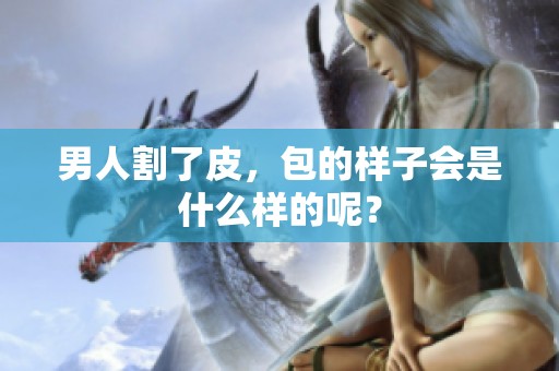 男人割了皮，包的样子会是什么样的呢？