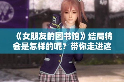 《女朋友的图书馆》结局将会是怎样的呢？带你走进这段温馨故事的最后几集。