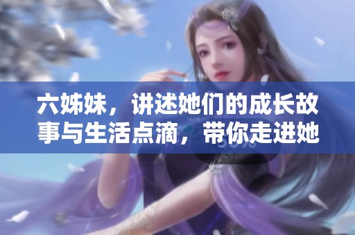 六姊妹，讲述她们的成长故事与生活点滴，带你走进她们的世界