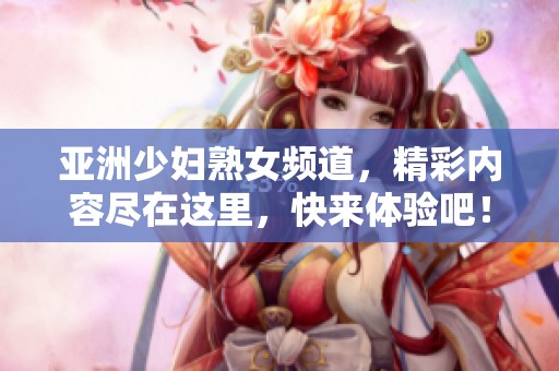 亚洲少妇熟女频道，精彩内容尽在这里，快来体验吧！