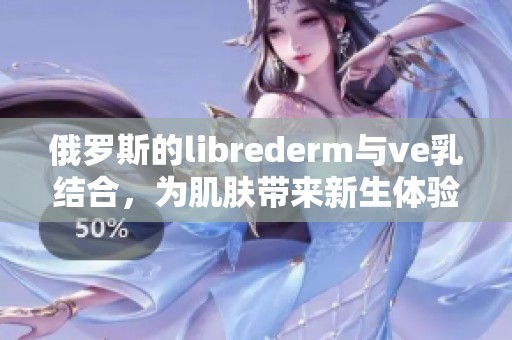 俄罗斯的librederm与ve乳结合，为肌肤带来新生体验