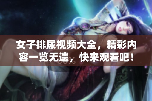 女子排尿视频大全，精彩内容一览无遗，快来观看吧！