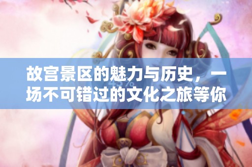 故宫景区的魅力与历史，一场不可错过的文化之旅等你来发现
