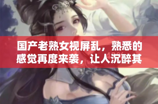 国产老熟女视屏乱，熟悉的感觉再度来袭，让人沉醉其中