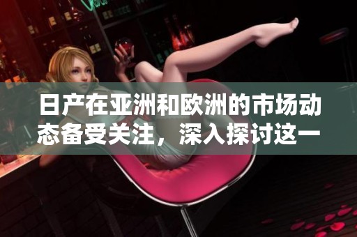 日产在亚洲和欧洲的市场动态备受关注，深入探讨这一现象背后的原因