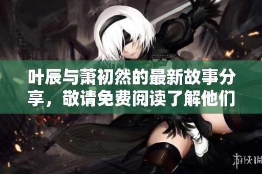叶辰与萧初然的最新故事分享，敬请免费阅读了解他们的精彩人生。