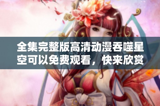 全集完整版高清动漫吞噬星空可以免费观看，快来欣赏这部精彩作品！