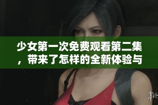 少女第一次免费观看第二集，带来了怎样的全新体验与感受呢