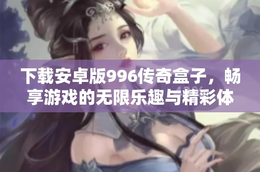 下载安卓版996传奇盒子，畅享游戏的无限乐趣与精彩体验