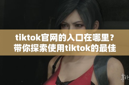 tiktok官网的入口在哪里？带你探索使用tiktok的最佳途径