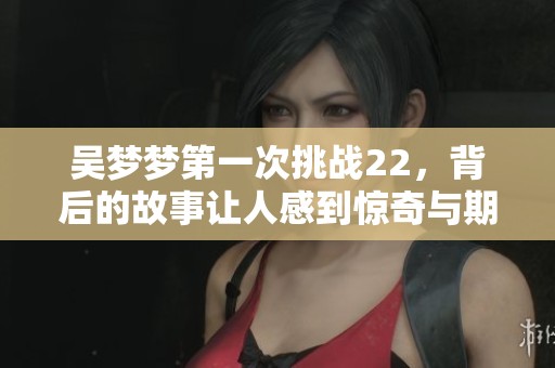 吴梦梦第一次挑战22，背后的故事让人感到惊奇与期待