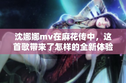 沈娜娜mv在麻花传中，这首歌带来了怎样的全新体验呢
