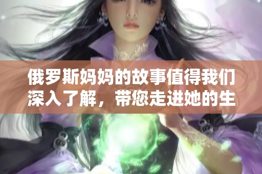 俄罗斯妈妈的故事值得我们深入了解，带您走进她的生活与经历中